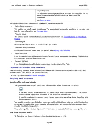 temporal operand.
The indicator is set to empty by default. If it is set and a key date can be
derived, the additional fields mentioned above are added to the
InfoProvider.
See Temporal Joins.
The following functions are available from the context menu of a table entry:
 Define Time-dependency
This enables you to define valid time intervals. The appropriate characteristics are offered to you using input
help. For more information, see Temporal Joins.
 Request status
This function is only available for InfoCubes. For more information, see Special Features of InfoCubes in
InfoSets.
 Delete Object
Choose this function to delete an object from the join control.
 Left Outer Join or Inner Join
For more information on the left outer join operator, see Defining Join Conditions.
 Select All Fields
If you choose this option, all fields or attributes of an InfoProvider are released for reporting. The indicators
are respectively set in the column Use Field.
 Deselect All Fields
If you choose this option, all indicators are removed from the column Use Field.
Displaying Join Conditions in the Join Control
A join condition is displayed as a line that connects exactly one InfoObject within a row from one object, with
exactly one InfoObject within a row from another object.
For more information, see Defining Join Conditions.
Navigating in the Join Control
Location of the individual objects
The system inserts each object from a fixed, predetermined default size into the join control.
If you want to insert a new object next to a specific table, select the table you want. The system
inserts the new object at the same level, to the right of the selected table.
If no table is selected, the system inserts the new object at the same level, to the right of the table
furthest away on the right.
You are able to position each DataStore object and each InfoObject freely in the join control. Position the
cursor over the header of the object, press the left mouse-button, and keeping the button pressed down,
drag the object to its new position.
The positioning of the individual objects within the join control does not affect the processing of the join.
Size of the individual objects
Each time you click on the Zoom in icon, the view is enlarged by 10%.
SAP NetWeaver Library 7.0 - Business Intelligence January 2009
Page 338
 
