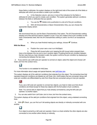 these fields or attributes, the system displays on the right-hand side of the screen all of the fields or
attributes with which you are able to create a join condition.
b. In the Selection column, set one or more of the indicators for the fields or
attributes for which you want to create a join condition. The system generates valid join conditions
between the fields or attributes that you specify.
c. You use the Delete Links pushbutton to undo all of the join conditions.
d. With All Characteristics or Basic Characteristics Only, you can choose the
appropriate display variant.
We recommend that you use the Basic Characteristics Only option. The All Characteristics setting
displays all of the technical options involved in a join. If you are unable to find a join condition on the
basic characteristic level, then the All Characteristics setting is useful, but this is an exceptional
case.
e. When you have finished making your settings, choose Continue.
With the Moue:
. . .
a. Position the cursor over a row in an InfoObject.
b. Press the left mouse button and, keeping the left mouse button pressed down,
trace a line between this row and a row in another object. Providing that the join condition between
the two rows that you have indicated is valid, the system confirms the join condition by displaying a
connecting line between the two rows.
2. If you want to use a left outer join operator to connect an object, select the object and choose Left
Outer Join from the context menu.
This function is not available for InfoCubes.
For more information about usage and special features, see Left Outer Join.
The system displays all of the valid join conditions that originate from this object. The connecting lines that
represent these join conditions are labeled as Left Outer Join. InfoProviders that are connected using a left
outer join condition are differentiated by color from those that are connected using an inner join operator.
If you use a left outer join operator to connect two objects, you have to make sure that all join
conditions are linked except for these two objects with the formulation of join conditions.
Note: You cannot add an object that you have already connected by using the left outer join
operator, to another object.
3. You can also switch from Left Outer Join to Inner Join from the context menu.
The system displays all the valid join conditions that originate from this object, using unlabeled connecting
lines.
4. With Check, you can find out if all existing objects are directly or indirectly connected with one
another.
If an object is joined by a left outer join operator, there is a check whether the other objects are also
connected to one another either directly or indirectly.
SAP NetWeaver Library 7.0 - Business Intelligence January 2009
Page 342
 