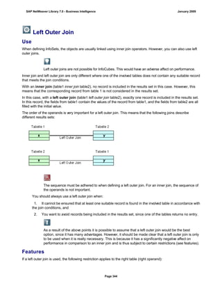 Left Outer Join
Use
When defining InfoSets, the objects are usually linked using inner join operators. However, you can also use left
outer joins.
Left outer joins are not possible for InfoCubes. This would have an adverse affect on performance.
Inner join and left outer join are only different where one of the involved tables does not contain any suitable record
that meets the join conditions.
With an inner join (table1 inner join table2), no record is included in the results set in this case. However, this
means that the corresponding record from table 1 is not considered in the results set.
In this case, with a left outer join (table1 left outer join table2), exactly one record is included in the results set.
In this record, the fields from table1 contain the values of the record from table1, and the fields from table2 are all
filled with the initial value.
The order of the operands is very important for a left outer join. This means that the following joins describe
different results sets:
The sequence must be adhered to when defining a left outer join. For an inner join, the sequence of
the operands is not important.
You should always use a left outer join when:
. . .
1. It cannot be ensured that at least one suitable record is found in the involved table in accordance with
the join conditions, and
2. You want to avoid records being included in the results set, since one of the tables returns no entry.
As a result of the above points it is possible to assume that a left outer join would be the best
option, since it has many advantages. However, it should be made clear that a left outer join is only
to be used when it is really necessary. This is because it has a significantly negative affect on
performance in comparison to an inner join and is thus subject to certain restrictions (see features).
Features
If a left outer join is used, the following restriction applies to the right table (right operand):
SAP NetWeaver Library 7.0 - Business Intelligence January 2009
Page 344
 