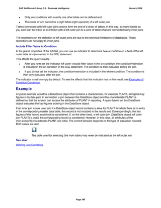  Only join conditions with exactly one other table can be defined and
 This table in turn cannot be a right table (right operand) of a left outer join.
Tables connected with left outer joins always form the end of a chain of tables. In this way, as many tables as
you want can be linked in an InfoSet with a left outer join to a core of tables that are connected using inner joins.
The restrictions on the definition of left outer joins are due to the technical limitations of databases. These
restrictions do not apply to inner joins.
Include Filter Value in Condition
In the global properties of the InfoSet, you can use an indicator to determine how a condition on a field of the left
outer table is implemented in the SQL statement.
This affects the query results:
 After you have set the indicator left outer: include filter value in the on-condition, the condition/restriction
is included in the on-condition in the SQL statement. The condition is then evaluated before the join.
 If you do not set the indicator, the condition/restriction is included in the where-condition. The condition is
then only evaluated after the join.
The indicator is set to empty by default. To see the affects that this indicator has on the result, see Examples of
Condition Conversion.
Example
A typical example would be a DataStore object that contains a characteristic, for example PLANT, alongside key
figures in its data part. In an InfoSet, a join between this DataStore object and the characteristic PLANT is
defined so that the system can access the attributes of PLANT in reporting. A query based on this DataStore
object evaluates the key figures existing in the DataStore object.
If an inner join is now used and if a DataStore object record contains a value for PLANT for which there is no entry
in the corresponding master data table, this record is not included in the results set. Correspondingly, the key
figures of this record would not be considered. If, on the other hand, a left outer join (DataStore object left outer
join PLANT) is used, the corresponding record is considered. However, in this case, all attributes of the
(non-existent) characteristic PLANT are initial. The correct behavior depends on the type of evaluation required.
Both cases are valid.
The table used for selecting (the main table) may never be indicated as the left outer join
See also:
Defining Join Conditions
SAP NetWeaver Library 7.0 - Business Intelligence January 2009
Page 345
 
