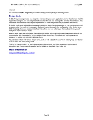 retained.
You can also add VBA programs (Visual Basic for Applications) that you defined yourself.
Design Mode
In BEx Analyzer design mode, you design the interface for your query applications. As for Web items in the Web
Application Designer, you use design items to visualize the data and to design the layout of the workbooks. You
can define characteristics that suit your requirements for each design item that you insert in a workbook.
In design mode, your workbook appears as a collection of design items represented by their respective icons. In
analysis mode, the results of the query are displayed in accordance with the configuration in the design items.
With the design items you create an interface that defines how you will analyze the results and how you will
navigate in them in analysis mode.
Results of the query are displayed in the analysis grid design item, in which you also navigate and analyze the
query results, with the assistance of the navigation pane design item. The interface of your query can be
designed by adding and restructuring design items.
You can define filters with various design items, such as with a dropdown box or radio button group. and display
a list of filters that are currently active.
The List of Conditions and List of Exceptions design items permit you to list all existing conditions and
exceptions and the corresponding status, and to activate or deactivate them in the list.
More Information
Analysis and Reporting: BEx Analyzer
SAP NetWeaver Library 7.0 - Business Intelligence January 2009
Page 32
 