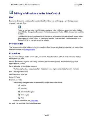 Editing InfoProviders in the Join Control
Use
In order to define join conditions between two InfoProviders, you can bring up a new display screen
separately and edit there.
To get an overview using the InfoProviders contained in the InfoSet, we recommend using the join
control for the Change InfoSet screen. For this display a zoom factor of 50%, for example, would be
suitable.
To edit individual InfoProviders within the InfoSet, we recommend using the separate display of two
InfoProviders in the join control for the Editing Selected Objects screen. For this display a zoom
factor of 120%, for example, would be suitable.
Prerequisites
You have transferred the InfoProviders you want from the Change InfoSet screen into the join control. For
more information see Editing InfoSets.
Procedure
. . .
You are in the Change InfoSet screen in the join control. Press the buttons CTRL + Shift, and select the two
InfoProviders you want.
Choose Selected Objects. The Editing Selected Objects screen appears. The system displays both
InfoProviders in full size.
Set or delete the join conditions you want.
The following functions are available from the context menu (right mouse-click) of an entry in a table:
Hide Time-Dependent Fields
Left Outer Join or Inner Join
Select All Fields
Deselect All Fields
The following editing functions are available by using buttons in the toolbar:
Zoom in
Zoom out
Show/Hide Navigator
Save as jpg
Print
For more information see Join-Control.
Go back. You get to the Change InfoSet screen.
SAP NetWeaver Library 7.0 - Business Intelligence January 2009
Page 348
 