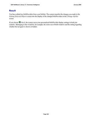 Result
You have edited two InfoProviders from your InfoSet. The system transfers the changes you made in the
Editing Selected Objects screen into the display of the changed InfoProviders in the Change InfoSet
screen.
If you choose Back, the system saves your personalized InfoProvider display settings in both join
controls. Belonging to this would be, for example, the zoom size of both windows and the setting regarding
whether the navigator is shown or hidden.
SAP NetWeaver Library 7.0 - Business Intelligence January 2009
Page 349
 