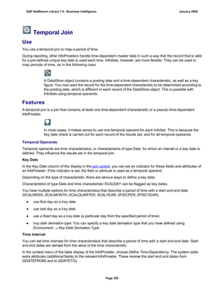 Temporal Join
Use
You use a temporal join to map a period of time.
During reporting, other InfoProviders handle time-dependent master data in such a way that the record that is valid
for a pre-defined unique key date is used each time. InfoSets, however, are more flexible. They can be used to
map periods of time, as in the following case:
A DataStore object contains a posting date and a time-dependent characteristic, as well as a key
figure. You now want the record for the time-dependent characteristic to be determined according to
the posting date, which is different in each record of the DataStore object. This is possible with
InfoSets using temporal operands.
Features
A temporal join is a join that contains at least one time-dependent characteristic or a pseudo time-dependent
InfoProvider.
In most cases, it makes sense to use one temporal operand for each InfoSet. This is because the
key date check is carried out for each record of the results set, and for all temporal operands.
Temporal Operands
Temporal operands are time characteristics, or characteristics of type Date, for which an interval or a key date is
defined. They influence the results set in the temporal join.
Key Date
In the Key Date column of the display in the join control, you can set an indicator for these fields and attributes of
an InfoProvider. If the indicator is set, the field or attribute is used as a temporal operand.
Depending on the type of characteristic, there are various ways to define a key date:
Characteristics of type Date and time characteristic 0CALDAY can be flagged as key dates.
You have multiple options for time characteristics that describe a period of time with a start and end date
(0CALWEEK, 0CALMONTH, 0CALQUARTER, 0CALYEAR, 0FISCPER, 0FISCYEAR).
● use first day as a key date
● use last day as a key date
● use a fixed day as a key date (a particular day from the specified period of time)
● key date derivation type: You can specify a key date derivation type that you have defined using
Environment  Key Date Derivation Type.
Time Interval
You can set time intervals for time characteristics that describe a period of time with a start and end date. Start
and end dates are derived from the value of the time characteristic.
In the context menu of the table display of the InfoProvider, choose Define Time-Dependency. The system adds
extra attributes (additional fields) to the relevant InfoProvider. These receive the start and end dates from
(0DATEFROM) and to (0DATETO).
SAP NetWeaver Library 7.0 - Business Intelligence January 2009
Page 350
 