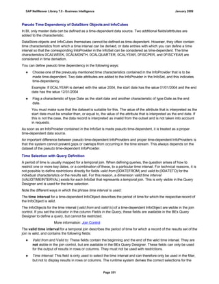 Pseudo Time Dependency of DataStore Objects and InfoCubes
In BI, only master data can be defined as a time-dependent data source. Two additional fields/attributes are
added to the characteristic.
DataStore objects and InfoCubes themselves cannot be defined as time-dependent. However, they often contain
time characteristics from which a time interval can be derived, or date entries with which you can define a time
interval so that the corresponding InfoProvider in the InfoSet can be considered as time-dependent. The time
characteristics 0CALWEEK, 0CALMONTH, 0CALQUARTER, 0CALYEAR, 0FISCPER, and 0FISCYEAR are
considered in time derivation.
You can define pseudo time dependency in the following ways:
● Choose one of the previously mentioned time characteristics contained in the InfoProvider that is to be
made time-dependent. Two date attributes are added to the InfoProvider in the InfoSet, and this indicates
time-dependency.
Example: If 0CALYEAR is derived with the value 2004, the start date has the value 01/01/2004 and the end
date has the value 12/31/2004
● Flag a characteristic of type Date as the start date and another characteristic of type Date as the end
date.
You must make sure that the dataset is suitable for this. The value of the attribute that is interpreted as the
start date must be smaller than, or equal to, the value of the attribute that is interpreted as the end date. If
this is not the case, the data record is interpreted as invalid from the outset and is not taken into account
in requests.
As soon as an InfoProvider contained in the InfoSet is made pseudo time-dependent, it is treated as a proper
time-dependent data source.
An important difference between pseudo time-dependent InfoProviders and proper time-dependent InfoProviders is
that the system cannot prevent gaps or overlaps from occurring in the time stream. This always depends on the
dataset of the pseudo time-dependent InfoProvider.
Time Selection with Query Definition
A period of time is usually mapped for a temporal join. When defining queries, the question arises of how to
restrict one or more key dates, or a combination of these, to a particular time interval. For technical reasons, it is
not possible to define restrictions directly for fields valid from (0DATEFROM) and valid to (0DATETO) for the
individual characteristics or the results set. For this reason, a dimension valid time interval
(VALIDTIMEINTERVAL) exists for each InfoSet that represents a temporal join. This is only visible in the Query
Designer and is used for the time selection.
Note the different ways in which the phrase time interval is used:
The time interval for a time-dependent InfoObject describes the period of time for which the respective record of
the InfoObject is valid.
The InfoObjects for the time interval (valid from and valid to) of a time-dependent InfoObject are visible in the join
control. If you set the indicator in the column Fields in the Query, these fields are available in the BEx Query
Designer to define a query, but cannot be restricted.
More information: Join Control
The valid time interval for a temporal join describes the period of time for which a record of the results set of the
join is valid, and contains the following fields:
● Valid from and Valid to: These fields contain the beginning and the end of the valid time interval. They are
not visible in the join control, but are available in the BEx Query Designer. These fields can only be used
for the output of results in rows or columns. They must not be used with restrictions.
● Time Interval: This field is only used to select the time interval and can therefore only be used in the filter,
but not to display results in rows or columns. The runtime system derives the correct selections for the
SAP NetWeaver Library 7.0 - Business Intelligence January 2009
Page 351
 