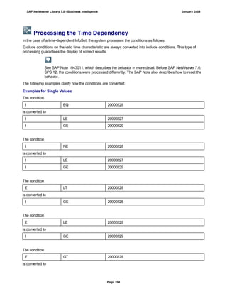 Processing the Time Dependency
In the case of a time-dependent InfoSet, the system processes the conditions as follows:
Exclude conditions on the valid time characteristic are always converted into include conditions. This type of
processing guarantees the display of correct results.
See SAP Note 1043011, which describes the behavior in more detail. Before SAP NetWeaver 7.0,
SPS 12, the conditions were processed differently. The SAP Note also describes how to reset the
behavior.
The following examples clarify how the conditions are converted:
Examples for Single Values:
The condition
I EQ 20000228
is converted to
I LE 20000227
I GE 20000229
The condition
I NE 20000228
is converted to
I LE 20000227
I GE 20000229
The condition
E LT 20000228
is converted to
I GE 20000228
The condition
E LE 20000228
is converted to
I GE 20000229
The condition
E GT 20000228
is converted to
SAP NetWeaver Library 7.0 - Business Intelligence January 2009
Page 354
 