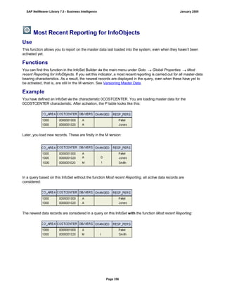 Most Recent Reporting for InfoObjects
Use
This function allows you to report on the master data last loaded into the system, even when they haven’t been
activated yet.
Functions
You can find this function in the InfoSet Builder via the main menu under Goto  Global Properties  Most
recent Reporting for InfoObjects. If you set this indicator, a most recent reporting is carried out for all master-data
bearing characteristics. As a result, the newest records are displayed in the query, even when these have yet to
be activated, that is, are still in the M version. See Versioning Master Data.
Example
You have defined an InfoSet via the characteristic 0COSTCENTER. You are loading master data for the
0COSTCENTER characteristic. After activation, the P table looks like this:
Later, you load new records. These are firstly in the M version:
In a query based on this InfoSet without the function Most recent Reporting, all active data records are
considered:
The newest data records are considered in a query on this InfoSet with the function Most recent Reporting:
SAP NetWeaver Library 7.0 - Business Intelligence January 2009
Page 356
 