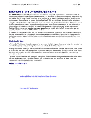 Embedded BI and Composite Applications
The SAP NetWeaver Visual Composer helps you to create composite applications. It is delivered with SAP
NetWeaver Composition Environment (SAP NetWeaver CE), a platform for developing Java-based applications. By
embedding SAP BI in the Visual Composer, BI information can be linked directly with data from other business
processes and the results can be reused at operational level. This can accelerate decision-making processes.
Using the entirely Web-based Visual Composer, you can create analytical applications whose data comes from a
number of data sources without any programming knowledge. Your models can be based on data from various
relational data sources and OLAP data sources of SAP as well as on third-party data. As with the Business
Explorer (BEx), you can use queries and query views for your models with the SAP BI Connector; you can
also integrate data from SAP ERP and third parties.
In the visual modeling environment, you can simply build the analytical applications and implement the results in
the SAP NetWeaver Portal. Portal pages and integrated views on portal pages (iViews) can be created with BI
contents or adjusted to your individual requirements. All portal users can access these pages and iViews from
their PC.
Modeling BI Data
With the SAP NetWeaver Visual Composer, you can model the logic of your BI contents, design the layout of the
user interface components, and integrate your model in the SAP NetWeaver Portal.
When you model the data logic, you configure which components of the user interface are displayed in the model
at runtime and how users can work with the components. By simply dragging and dropping, you can move the UI
components around the layout in order to size them according to their contents and position them next to or
under one another.
Once you have modeled the logic, designed the layout of your BI contents, and generated the model in the portal,
the SAP NetWeaver Visual Composer converts your model into code and sends it to an iView in the SAP
NetWeaver Portal. It is available there immediately.
More Information
Modeling BI Data with SAP NetWeaver Visual Composer
Work with SAP BI Systems
SAP NetWeaver Library 7.0 - Business Intelligence January 2009
Page 33
 