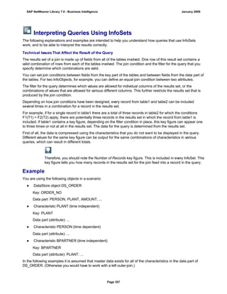 Interpreting Queries Using InfoSets
The following explanations and examples are intended to help you understand how queries that use InfoSets
work, and to be able to interpret the results correctly.
Technical Issues That Affect the Result of the Query
The results set of a join is made up of fields from all of the tables involved. One row of this result set contains a
valid combination of rows from each of the tables involved. The join condition and the filter for the query that you
specify determine which combinations are valid.
You can set join conditions between fields from the key part of the tables and between fields from the data part of
the tables. For two InfoObjects, for example, you can define an equal join condition between two attributes.
The filter for the query determines which values are allowed for individual columns of the results set, or the
combinations of values that are allowed for various different columns. This further restricts the results set that is
produced by the join condition.
Depending on how join conditions have been designed, every record from table1 and table2 can be included
several times in a combination for a record in the results set.
For example, if for a single record in table1 there are a total of three records in table2 for which the conditions
F1(T1) = F2(T2) apply, there are potentially three records in the results set in which the record from table1 is
included. If table1 contains a key figure, depending on the filter condition in place, this key figure can appear one
to three times or not at all in the results set. The data for the query is determined from the results set.
First of all, the data is compressed using the characteristics that you do not want to be displayed in the query.
Different values for the same key figure can be output for the same combinations of characteristics in various
queries, which can result in different totals.
Therefore, you should note the Number of Records key figure. This is included in every InfoSet. This
key figure tells you how many records in the results set for the join feed into a record in the query.
Example
You are using the following objects in a scenario:
● DataStore object DS_ORDER
Key: ORDER_NO
Data part: PERSON, PLANT, AMOUNT, ...
● Characteristic PLANT (time independent)
Key: PLANT
Data part (attribute): ...
● Characteristic PERSON (time dependent)
Data part (attribute): ...
● Characteristic BPARTNER (time independent)
Key: BPARTNER
Data part (attribute): PLANT: ...
In the following examples it is assumed that master data exists for all of the characteristics in the data part of
DS_ORDER. (Otherwise you would have to work with a left outer-join.)
. . .
SAP NetWeaver Library 7.0 - Business Intelligence January 2009
Page 357
 