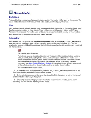 Classic InfoSet
Definition
A classic InfoSet provides a view of a dataset that you report on. You use the InfoSet query for this purpose. The
classic InfoSet determines which tables, or fields within a table, an InfoSet query references.
Use
As of Release BW 2.0B, InfoSets are used in the Business Information Warehouse for InfoObjects (master data),
DataStore objects, and joins for these objects. These InfoSets are not BI Repository objects but SAP Web
Application Server objects. The InfoSet query can be used to carry out tabular (flat) reporting on these InfoSets.
As of Release BW 3.0, these InfoSets are called classic InfoSets.
Integration
As of Release BW 3.0A, you can use transformation program RSQ_TRANSFORM_CLASSIC_INFOSETS to
avoid having to fully implement classic InfoSets that were constructed and used in Release BW 2.0B. This
simplifies the procedure. All DataStore objects and all InfoObjects, as well as their join conditions, are transferred
into the new object.
The following restrictions apply:
For technical reasons, all additional definitions of the classic InfoSet (additional tables, additional
fields, text fields, limits, coding for the various points in time) are not transferred into the new
InfoSet. Comparable definition options are not available in the new InfoSets. Alternatively, use the
option available when defining BEx queries (calculated key figures, for example). For more
information, see Query Design: BEx Query Designer. If this method is not a sufficient replacement
for the definitions stored in a classic InfoSet, continue to use the classic InfoSet.
You cannot transform InfoSet queries.
. . .
1. In the ABAP Editor, start program RSQ_TRANSFORM_CLASSIC_INFOSETS (transaction SE38).
The Classic InfoSet  InfoSet Conversion screen appears.
2. On the selection screen, enter the name of a classic InfoSet in the system, as well as the name of
an InfoSet that is not already in the system.
3. Choose Execute. The program checks whether transformation is possible, carries it out if
necessary, and then activates the newly created InfoSet.
SAP NetWeaver Library 7.0 - Business Intelligence January 2009
Page 359
 