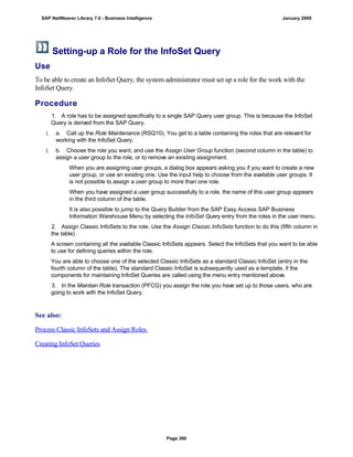 Setting-up a Role for the InfoSet Query
Use
To be able to create an InfoSet Query, the system administrator must set up a role for the work with the
InfoSet Query.
Procedure
. . .
1. A role has to be assigned specifically to a single SAP Query user group. This is because the InfoSet
Query is derived from the SAP Query.
1. a. Call up the Role Maintenance (RSQ10). You get to a table containing the roles that are relevant for
working with the InfoSet Query.
1. b. Choose the role you want, and use the Assign User Group function (second column in the table) to
assign a user group to the role, or to remove an existing assignment.
When you are assigning user groups, a dialog box appears asking you if you want to create a new
user group, or use an existing one. Use the input help to choose from the available user groups. It
is not possible to assign a user group to more than one role.
When you have assigned a user group successfully to a role, the name of this user group appears
in the third column of the table.
It is also possible to jump to the Query Builder from the SAP Easy Access SAP Business
Information Warehouse Menu by selecting the InfoSet Query entry from the roles in the user menu.
2. Assign Classic InfoSets to the role. Use the Assign Classic InfoSets function to do this (fifth column in
the table).
A screen containing all the available Classic InfoSets appears. Select the InfoSets that you want to be able
to use for defining queries within the role.
You are able to choose one of the selected Classic InfoSets as a standard Classic InfoSet (entry in the
fourth column of the table). The standard Classic InfoSet is subsequently used as a template, if the
components for maintaining InfoSet Queries are called using the menu entry mentioned above.
3. In the Maintain Role transaction (PFCG) you assign the role you have set up to those users, who are
going to work with the InfoSet Query.
See also:
Process Classic InfoSets and Assign Roles
Creating InfoSet Queries
SAP NetWeaver Library 7.0 - Business Intelligence January 2009
Page 360
 