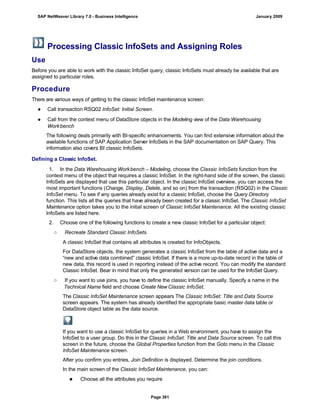 Processing Classic InfoSets and Assigning Roles
Use
Before you are able to work with the classic InfoSet query, classic InfoSets must already be available that are
assigned to particular roles.
Procedure
There are various ways of getting to the classic InfoSet maintenance screen:
● Call transaction RSQ02 InfoSet: Initial Screen.
● Call from the context menu of DataStore objects in the Modeling view of the Data Warehousing
Workbench
The following deals primarily with BI-specific enhancements. You can find extensive information about the
available functions of SAP Application Server InfoSets in the SAP documentation on SAP Query. This
information also covers BI classic InfoSets.
Defining a Classic InfoSet.
. . .
1. In the Data Warehousing Workbench – Modeling, choose the Classic InfoSets function from the
context menu of the object that requires a classic InfoSet. In the right-hand side of the screen, the classic
InfoSets are displayed that use this particular object. In the classic InfoSet overview, you can access the
most important functions (Change, Display, Delete, and so on) from the transaction (RSQ02) in the Classic
InfoSet menu. To see if any queries already exist for a classic InfoSet, choose the Query Directory
function. This lists all the queries that have already been created for a classic InfoSet. The Classic InfoSet
Maintenance option takes you to the initial screen of Classic InfoSet Maintenance. All the existing classic
InfoSets are listed here.
2. Choose one of the following functions to create a new classic InfoSet for a particular object:
○ Recreate Standard Classic InfoSets.
A classic InfoSet that contains all attributes is created for InfoObjects.
For DataStore objects, the system generates a classic InfoSet from the table of active data and a
“new and active data combined” classic InfoSet. If there is a more up-to-date record in the table of
new data, this record is used in reporting instead of the active record. You can modify the standard
Classic InfoSet. Bear in mind that only the generated version can be used for the InfoSet Query.
○ If you want to use joins, you have to define the classic InfoSet manually. Specify a name in the
Technical Name field and choose Create New Classic InfoSet.
The Classic InfoSet Maintenance screen appears The Classic InfoSet: Title and Data Source
screen appears. The system has already identified the appropriate basic master data table or
DataStore object table as the data source.
If you want to use a classic InfoSet for queries in a Web environment, you have to assign the
InfoSet to a user group. Do this in the Classic InfoSet: Title and Data Source screen. To call this
screen in the future, choose the Global Properties function from the Goto menu in the Classic
InfoSet Maintenance screen.
After you confirm you entries, Join Definition is displayed. Determine the join conditions.
In the main screen of the Classic InfoSet Maintenance, you can:
■ Choose all the attributes you require
SAP NetWeaver Library 7.0 - Business Intelligence January 2009
Page 361
 