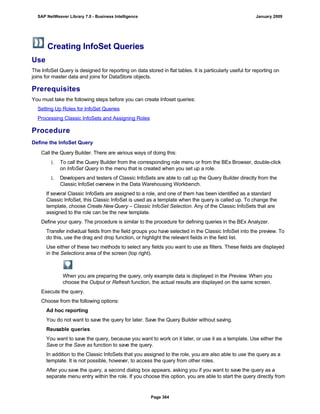 Creating InfoSet Queries
Use
The InfoSet Query is designed for reporting on data stored in flat tables. It is particularly useful for reporting on
joins for master data and joins for DataStore objects.
Prerequisites
You must take the following steps before you can create Infoset queries:
Setting Up Roles for InfoSet Queries
Processing Classic InfoSets and Assigning Roles
Procedure
Define the InfoSet Query
. . .
Call the Query Builder. There are various ways of doing this:
1. To call the Query Builder from the corresponding role menu or from the BEx Browser, double-click
on InfoSet Query in the menu that is created when you set up a role.
1. Developers and testers of Classic InfoSets are able to call up the Query Builder directly from the
Classic InfoSet overview in the Data Warehousing Workbench.
If several Classic InfoSets are assigned to a role, and one of them has been identified as a standard
Classic InfoSet, this Classic InfoSet is used as a template when the query is called up. To change the
template, choose Create NewQuery – Classic InfoSet Selection. Any of the Classic InfoSets that are
assigned to the role can be the new template.
Define your query. The procedure is similar to the procedure for defining queries in the BEx Analyzer.
Transfer individual fields from the field groups you have selected in the Classic InfoSet into the preview. To
do this, use the drag and drop function, or highlight the relevant fields in the field list.
Use either of these two methods to select any fields you want to use as filters. These fields are displayed
in the Selections area of the screen (top right).
When you are preparing the query, only example data is displayed in the Preview. When you
choose the Output or Refresh function, the actual results are displayed on the same screen.
Execute the query.
Choose from the following options:
Ad hoc reporting
You do not want to save the query for later. Save the Query Builder without saving.
Reusable queries
You want to save the query, because you want to work on it later, or use it as a template. Use either the
Save or the Save as function to save the query.
In addition to the Classic InfoSets that you assigned to the role, you are also able to use the query as a
template. It is not possible, however, to access the query from other roles.
After you save the query, a second dialog box appears, asking you if you want to save the query as a
separate menu entry within the role. If you choose this option, you are able to start the query directly from
SAP NetWeaver Library 7.0 - Business Intelligence January 2009
Page 364
 