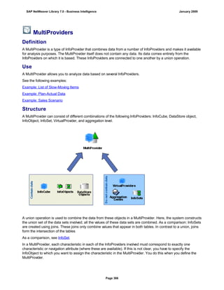 MultiProviders
Definition
A MultiProvider is a type of InfoProvider that combines data from a number of InfoProviders and makes it available
for analysis purposes. The MultiProvider itself does not contain any data. Its data comes entirely from the
InfoProviders on which it is based. These InfoProviders are connected to one another by a union operation.
Use
A MultiProvider allows you to analyze data based on several InfoProviders.
See the following examples:
Example: List of Slow-Moving Items
Example: Plan-Actual Data
Example: Sales Scenario
Structure
A MultiProvider can consist of different combinations of the following InfoProviders: InfoCube, DataStore object,
InfoObject, InfoSet, VirtualProvider, and aggregation level.
A union operation is used to combine the data from these objects in a MultiProvider. Here, the system constructs
the union set of the data sets involved; all the values of these data sets are combined. As a comparison: InfoSets
are created using joins. These joins only combine values that appear in both tables. In contrast to a union, joins
form the intersection of the tables
As a comparison, see InfoSet.
In a MultiProvider, each characteristic in each of the InfoProviders involved must correspond to exactly one
characteristic or navigation attribute (where these are available). If this is not clear, you have to specify the
InfoObject to which you want to assign the characteristic in the MultiProvider. You do this when you define the
MultiProvider.
SAP NetWeaver Library 7.0 - Business Intelligence January 2009
Page 366
 