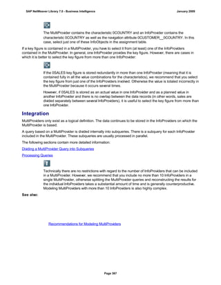 The MultiProvider contains the characteristic 0COUNTRY and an InfoProvider contains the
characteristic 0COUNTRY as well as the navigation attribute 0CUSTOMER__0COUNTRY. In this
case, select just one of these InfoObjects in the assignment table.
If a key figure is contained in a MultiProvider, you have to select it from (at least) one of the InfoProviders
contained in the MultiProvider. In general, one InfoProvider provides the key figure. However, there are cases in
which it is better to select the key figure from more than one InfoProvider:
If the 0SALES key figure is stored redundantly in more than one InfoProvider (meaning that it is
contained fully in all the value combinations for the characteristics), we recommend that you select
the key figure from just one of the InfoProviders involved. Otherwise the value is totaled incorrectly in
the MultiProvider because it occurs several times.
However, if 0SALES is stored as an actual value in one InfoProvider and as a planned value in
another InfoProvider and there is no overlap between the data records (in other words, sales are
divided separately between several InfoProviders), it is useful to select the key figure from more than
one InfoProvider.
Integration
MultiProviders only exist as a logical definition. The data continues to be stored in the InfoProviders on which the
MultiProvider is based.
A query based on a MultiProvider is divided internally into subqueries. There is a subquery for each InfoProvider
included in the MultiProvider. These subqueries are usually processed in parallel.
The following sections contain more detailed information:
Dividing a MultiProvider Query into Subqueries
Processing Queries
Technically there are no restrictions with regard to the number of InfoProviders that can be included
in a MultiProvider. However, we recommend that you include no more than 10 InfoProviders in a
single MultiProvider, otherwise splitting the MultiProvider queries and reconstructing the results for
the individual InfoProviders takes a substantial amount of time and is generally counterproductive.
Modeling MultiProviders with more than 10 InfoProviders is also highly complex.
See also:
Recommendations for Modeling MultiProviders
SAP NetWeaver Library 7.0 - Business Intelligence January 2009
Page 367
 