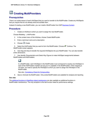 Creating MultiProviders
Prerequisites
There is an active version of each InfoObject that you want to transfer to the MultiProvider. Create any InfoObjects
that you require that do not already exist and activate them.
Instead of creating a new MultiProvider, you can install a MultiProvider from SAP Business Content.
Procedure
1. Create an InfoArea to which you want to assign the new MultiProvider.
Choose Modeling  InfoProvider.
2. In the context menu of the InfoArea, choose Create MultiProvider.
3. Enter a technical name and a description.
4. Choose Create.
5. Select the InfoProvider that you want to form the MultiProvider. Choose Continue. The
MultiProvider screen appears.
6. Use drag and drop to transfer the required InfoObjects into your MultiProvider. You can also transfer
entire dimensions.
7. Use Identify Characteristics and Select Key Figures to make InfoObject assignments between
MultiProviders and InfoProviders.
In a MultiProvider, each InfoObject in the MultiProvider must correspond to exactly one InfoObject in
each of the InfoProviders involved (as long as it is available in the MultiProvider). If this mapping is
not clear, you have to specify the InfoObject to which you want to assign the InfoObject in the
MultiProvider.
See also, Consistency Check for Compounding.
8. Save or Activate the MultiProvider. Only active MultiProviders are available for analysis and reporting.
See also:
The additional functions in DataStore object maintenance are also available as additional functions in
MultiProvider maintenance. The only exception is the last function listed for performance settings.
SAP NetWeaver Library 7.0 - Business Intelligence January 2009
Page 368
 