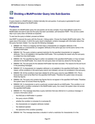 Dividing a MultiProvider Query into Sub-Queries
Use
A query based on a MultiProvider is divided internally into sub-queries. A sub-query is generated for each
InfoProvider belonging to the MultiProvider.
Features
The division of a MultiProvider query into sub-queries can be very complex. If you have defined a query for a
MultiProvider and want to see how the query has been sub-divided, call transaction RSRT. This can be a useful
step if your query does not behave as expected.
To see how the query is divided, proceed as follows:
Use RSRT to execute the query with the Execute + Debug option. Choose the Explain MultiProvider option. The
upper area of the screen, in which the query result is displayed, contains messages with information about how
the query has been divided. You may see the following messages:
● DBMAN 133: There is a mapping rule that maps a characteristic (or navigation attribute) in the
MultiProvider to a characteristic (or navigation attribute) of the same type (but not the same name) in the
specified InfoProvider.
● DBMAN 134: The query contains a general restriction for the specified characteristic (or navigation
attribute). This is not available in the specified InfoProvider. This is probably the reason why the sub-query
is omitted from this InfoProvider.
● DBMAN 135: The specified key figure is either not available in the specified InfoProvider or it has not been
selected for the MultiProvider. As a result, the sub-query does not read any values for this key figure.
● DBMAN 136: The sub-query for the selected InfoProvider has been excluded. The reasons for this are found
in the preceding messages.
● DBMAN 137: A characteristic (or navigation attribute) is not available in the specified InfoProvider. For this
reason, all the conditions in the same query column are irrelevant, and are not considered in the sub-query.
● DBMAN 138: All the conditions have been deleted for all the query columns (see DBMAN 137). This is
because they could not be filled from the specified InfoProvider. Therefore the system does not access
these key figures.
● DBMAN 139: The query only contains key figures that do not appear in the specified InfoProvider. Therefore
the system does not access these key figures.
● DBMAN 140: A characteristic is set to a particular constant value for an InfoProvider. This condition is not
consistent with a condition contained in the MultiProvider query. As a result, the system does not access
the specified InfoProvider.
● DBMAN 141: This message describes a query restriction that was referred to in a previous message. It
contains information about
 the InfoCube or InfoProvider in question
 the query column (FEMS)
 whether the condition is inclusive (I) or exclusive (E)
 the characteristic (or navigation attribute) involved
 the relational operator
 the operands of the condition (possibly)
● DBMAN 144: This message describes a situation in which a restriction for characteristic A in the
SAP NetWeaver Library 7.0 - Business Intelligence January 2009
Page 371
 