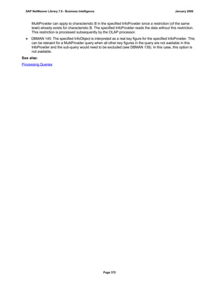 MultiProvider can apply to characteristic B in the specified InfoProvider since a restriction (of the same
level) already exists for characteristic B. The specified InfoProvider reads the data without this restriction.
This restriction is processed subsequently by the OLAP processor.
● DBMAN 145: The specified InfoObject is interpreted as a real key figure for the specified InfoProvider. This
can be relevant for a MultiProvider query when all other key figures in the query are not available in this
InfoProvider and the sub-query would need to be excluded (see DBMAN 139). In this case, this option is
not available.
See also:
Processing Queries
SAP NetWeaver Library 7.0 - Business Intelligence January 2009
Page 372
 