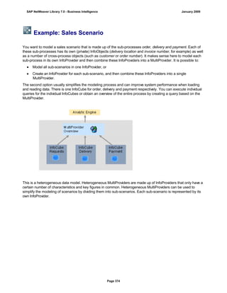 Example: Sales Scenario
You want to model a sales scenario that is made up of the sub-processes order, delivery and payment. Each of
these sub-processes has its own (private) InfoObjects (delivery location and invoice number, for example) as well
as a number of cross-process objects (such as customer or order number). It makes sense here to model each
sub-process in its own InfoProvider and then combine these InfoProviders into a MultiProvider. It is possible to:
● Model all sub-scenarios in one InfoProvider, or
● Create an InfoProvider for each sub-scenario, and then combine these InfoProviders into a single
MultiProvider.
The second option usually simplifies the modeling process and can improve system performance when loading
and reading data. There is one InfoCube for order, delivery and payment respectively. You can execute individual
queries for the individual InfoCubes or obtain an overview of the entire process by creating a query based on the
MultiProvider.
This is a heterogeneous data model. Heterogeneous MultiProviders are made up of InfoProviders that only have a
certain number of characteristics and key figures in common. Heterogeneous MultiProviders can be used to
simplify the modeling of scenarios by dividing them into sub-scenarios. Each sub-scenario is represented by its
own InfoProvider.
SAP NetWeaver Library 7.0 - Business Intelligence January 2009
Page 374
 