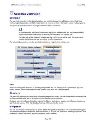 Open Hub Destination
Definition
The open hub destination is the object that allows you to distribute data from a BI system to non-SAP data
marts, analytical applications, and other applications. It ensures controlled distribution across multiple systems.
The open hub destination defines the target to which the data is transferred.
In earlier releases, the open hub destination was part of the InfoSpoke. It is now an independent
object that provides more options as a result of its integration into the data flow.
The open hub service previously provided with the InfoSpoke can still be used. We recommend,
however, that you use the new technology to define new objects.
The following figure outlines how the open hub destination is integrated into the data flow:
Use
Database tables (in the database for the BI system) and flat files can act as open hub destinations. You can
extract the data from a database to non-SAP systems using APIs and a third-party tool.
Structure
The open hub destination contains all the information about a data target: the type of destination, the name of the
flat file or database table and its properties, and the field list and its properties.
BI objects such as InfoCubes, DataStore objects, InfoObjects (attributes or texts), and InfoSets can function as
open hub data sources. Note that DataSources may not be used as the source.
Integration
You can use the data transfer process to update data to the open hub destination. This involves transforming the
data. Not all rule types are available in the transformation for an open hub destination: Reading master data, time
conversion, currency translation, and unit conversion are not available.
SAP NetWeaver Library 7.0 - Business Intelligence January 2009
Page 375
 
