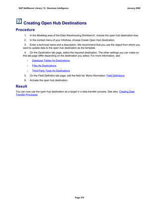 Creating Open Hub Destinations
Procedure
W
1. In the Modeling area of the Data Warehousing Workbench, choose the open hub destination tree.
2. In the context menu of your InfoArea, choose Create Open Hub Destination.
3. Enter a technical name and a description. We recommend that you use the object from which you
want to update data to the open hub destination as the template.
4. On the Destination tab page, select the required destination. The other settings you can make on
this tab page differ depending on the destination you select. For more information, see:
○ Database Tables As Destinations
○ Files As Destinations
○ Third-Party Tools As Destinations
5. On the Field Definition tab page, edit the field list. More information: Field Definitions
6. Activate the open hub destination.
Result
You can now use the open hub destination as a target in a data transfer process. See also: Creating Data
Transfer Processes
SAP NetWeaver Library 7.0 - Business Intelligence January 2009
Page 376
 