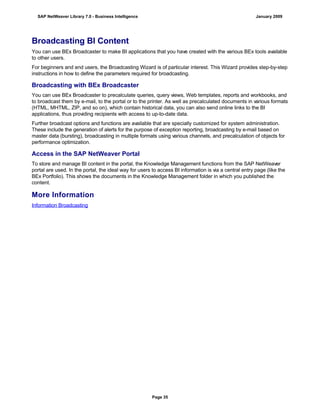Broadcasting BI Content
You can use BEx Broadcaster to make BI applications that you have created with the various BEx tools available
to other users.
For beginners and end users, the Broadcasting Wizard is of particular interest. This Wizard provides step-by-step
instructions in how to define the parameters required for broadcasting.
Broadcasting with BEx Broadcaster
You can use BEx Broadcaster to precalculate queries, query views, Web templates, reports and workbooks, and
to broadcast them by e-mail, to the portal or to the printer. As well as precalculated documents in various formats
(HTML, MHTML, ZIP, and so on), which contain historical data, you can also send online links to the BI
applications, thus providing recipients with access to up-to-date data.
Further broadcast options and functions are available that are specially customized for system administration.
These include the generation of alerts for the purpose of exception reporting, broadcasting by e-mail based on
master data (bursting), broadcasting in multiple formats using various channels, and precalculation of objects for
performance optimization.
Access in the SAP NetWeaver Portal
To store and manage BI content in the portal, the Knowledge Management functions from the SAP NetWeaver
portal are used. In the portal, the ideal way for users to access BI information is via a central entry page (like the
BEx Portfolio). This shows the documents in the Knowledge Management folder in which you published the
content.
More Information
Information Broadcasting
SAP NetWeaver Library 7.0 - Business Intelligence January 2009
Page 35
 