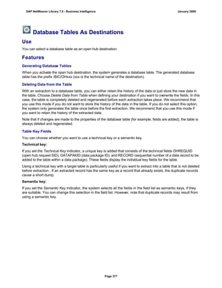 Database Tables As Destinations
Use
You can select a database table as an open hub destination.
Features
Generating Database Tables
When you activate the open hub destination, the system generates a database table. The generated database
table has the prefix /BIC/OHxxx (xxx is the technical name of the destination).
Deleting Data from the Table
With an extraction to a database table, you can either retain the history of the data or just store the new data in
the table. Choose Delete Data from Table when defining your destination if you want to overwrite the fields. In this
case, the table is completely deleted and regenerated before each extraction takes place. We recommend that
you use this mode if you do not want to store the history of the data in the table. If you do not select this option,
the system only generates the table once before the first extraction. We recommend that you use this mode if
you want to retain the history of the extracted data.
Note that if changes are made to the properties of the database table (for example, fields are added), the table is
always deleted and regenerated.
Table Key Fields
You can choose whether you want to use a technical key or a semantic key.
Technical key:
If you set the Technical Key indicator, a unique key is added that consists of the technical fields OHREQUID
(open hub request SID), DATAPAKID (data package ID), and RECORD (sequential number of a data record to be
added to the table within a data package). These fields display the individual key fields for the table.
Using a technical key with a target table is particularly useful if you want to extract into a table that is not deleted
before extraction. If an extracted record has the same key as a record that already exists, the duplicate records
cause a short dump.
Semantic key:
If you set the Semantic Key indicator, the system selects all the fields in the field list as semantic keys, if they
are suitable. You can change this selection in the field list. However, note that duplicate records may result from
using a semantic key.
SAP NetWeaver Library 7.0 - Business Intelligence January 2009
Page 377
 