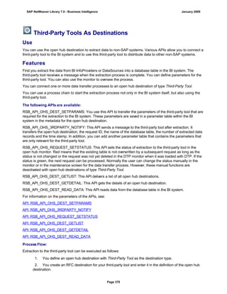 Third-Party Tools As Destinations
Use
You can use the open hub destination to extract data to non-SAP systems. Various APIs allow you to connect a
third-party tool to the BI system and to use this third-party tool to distribute data to other non-SAP systems.
Features
First you extract the data from BI InfoProviders or DataSources into a database table in the BI system. The
third-party tool receives a message when the extraction process is complete. You can define parameters for the
third-party tool. You can also use the monitor to oversee the process.
You can connect one or more data transfer processes to an open hub destination of type Third-Party Tool.
You can use a process chain to start the extraction process not only in the BI system itself, but also using the
third-party tool.
The following APIs are available:
RSB_API_OHS_DEST_SETPARAMS: You use this API to transfer the parameters of the third-party tool that are
required for the extraction to the BI system. These parameters are saved in a parameter table within the BI
system in the metadata for the open hub destination.
RSB_API_OHS_3RDPARTY_NOTIFY: This API sends a message to the third-party tool after extraction. It
transfers the open hub destination, the request ID, the name of the database table, the number of extracted data
records and the time stamp. In addition, you can add another parameter table that contains the parameters that
are only relevant for the third-party tool.
RSB_API_OHS_REQUEST_SETSTATUS: This API sets the status of extraction to the third-party tool in the
open hub monitor. Red means that the existing table is not overwritten by a subsequent request as long as the
status is not changed or the request was not yet deleted in the DTP monitor when it was loaded with DTP. If the
status is green, the next request can be processed. Normally the user can change the status manually in the
monitor or in the maintenance screen for the data transfer process. However, these manual functions are
deactivated with open hub destinations of type Third-Party Tool.
RSB_API_OHS_DEST_GETLIST: This API delivers a list of all open hub destinations.
RSB_API_OHS_DEST_GETDETAIL: This API gets the details of an open hub destination.
RSB_API_OHS_DEST_READ_DATA: This API reads data from the database table in the BI system.
For information on the parameters of the APIs, see:
API: RSB_API_OHS_DEST_SETPARAMS
API: RSB_API_OHS_3RDPARTY_NOTIFY
API: RSB_API_OHS_REQUEST_SETSTATUS
API: RSB_API_OHS_DEST_GETLIST
API: RSB_API_OHS_DEST_GETDETAIL
API: RSB_API_OHS_DEST_READ_DATA
Process Flow:
Extraction to the third-party tool can be executed as follows:
. . .
1. You define an open hub destination with Third-Party Tool as the destination type.
2. You create an RFC destination for your third-party tool and enter it in the definition of the open hub
destination.
SAP NetWeaver Library 7.0 - Business Intelligence January 2009
Page 379
 