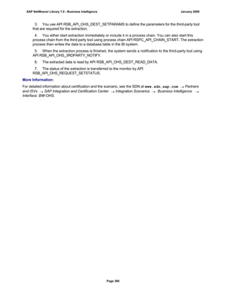 3. You use API RSB_API_OHS_DEST_SETPARAMS to define the parameters for the third-party tool
that are required for the extraction.
4. You either start extraction immediately or include it in a process chain. You can also start this
process chain from the third-party tool using process chain API RSPC_API_CHAIN_START. The extraction
process then writes the data to a database table in the BI system.
5. When the extraction process is finished, the system sends a notification to the third-party tool using
API RSB_API_OHS_3RDPARTY_NOTIFY.
6. The extracted data is read by API RSB_API_OHS_DEST_READ_DATA.
7. The status of the extraction is transferred to the monitor by API
RSB_API_OHS_REQUEST_SETSTATUS.
More Information:
For detailed information about certification and the scenario, see the SDN at www.sdn.sap.com  Partners
and ISVs  SAP Integration and Certification Center  Integration Scenarios  Business Intelligence 
Interface: BW-OHS.
SAP NetWeaver Library 7.0 - Business Intelligence January 2009
Page 380
 