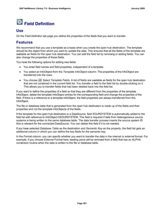 Field Definition
Use
On the Field Definition tab page you define the properties of the fields that you want to transfer.
Features
We recommend that you use a template as a basis when you create the open hub destination. The template
should be the object from which you want to update the data. This ensures that all the fields of the template are
available as fields for the open hub destination. You can edit the field list by removing or adding fields. You can
also change the properties of these fields.
You have the following options for adding new fields:
● You enter field names and field properties, independent of a template.
● You select an InfoObject from the Template InfoObject column. The properties of the InfoObject are
transferred into the rows.
● You choose Select Template Fields. A list of fields are available as fields for the open hub destination
that are not contained in the current field list. You transfer a field to the field list by double-clicking on it.
This allows you to transfer fields that had been deleted back into the field list.
If you want to define the properties of a field so that they are different from the properties of the template
InfoObject, delete the template InfoObject entries for the corresponding field and change the properties of the
field. If there is a reference to a template InfoObject, the field properties are always transferred from this
InfoObject.
The file or database table that is generated from the open hub destination is made up of the fields and their
properties and not the template InfoObjects of the fields.
If the template for the open hub destination is a DataSource, field SOURSYSTEM is automatically added to the
field list with reference to InfoObject 0SOURSYSTEM. This field is required if data from heterogeneous source
systems is being written to the same database table. The data transfer process inserts the source system ID
that is relevant for the connected DataSource. You can delete this field if it is not needed.
If you have selected Database Table as the destination and Semantic Key as the property, the field list gets an
additional column in which you can define the key fields for the semantic key.
In the Format column, you can specify whether you want to transfer the data in the internal or external format. For
example, if you choose External Format here, leading zeros will be removed from a field that has an ALPHA
conversion routine when the data is written to the file or database table.
SAP NetWeaver Library 7.0 - Business Intelligence January 2009
Page 381
 