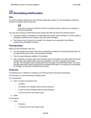 Remodeling InfoProviders
Use
You want to modify an InfoCube into which data has already been loaded. You use remodeling to change the
structure of the object without losing data.
If you want to change an InfoCube into which no data has yet been loaded, you can change it in
InfoCube maintenance.
You may want to change an InfoProvider that has already been filled with data for the following reasons:
● You want to replace an InfoObject in an InfoProvider with another, similar InfoObject. You have created an
InfoObject yourself but want to replace it with a BI Content InfoObject.
● The structure of your company has changed. The changes to your organization make different
compounding of InfoObjects necessary.
Prerequisites
Before you start remodeling, make sure:
● You have stopped any process chains that run periodically and affect the corresponding InfoProvider. Do
not restart these process chains until remodeling is finished.
● There is enough tablespace available in the database.
● After remodeling, you have to check which BI objects that are connected to the InfoProvider (for example,
transformation rules, MultiProviders) have been deactivated. You have to reactivate these objects
manually. The remodeling makes existing queries that are based on the InfoProvider invalid. You have to
manually adjust these queries according to the remodeled InfoProvider. If, for example, you have deleted
an InfoObject, you also have to delete it from the query.
Features
A remodeling rule is a collection of changes to your InfoCube that are executed simultaneously.
For InfoCubes, you have the following remodeling options:
For characteristics:
● Insert or replace characteristics with:
○ Constants
○ An attribute of an InfoObject within the same dimension
○ A value of another InfoObject within the same dimension
○ A customer exit (for user-specific code)
● Delete
For key figures:
● Insert:
○ Constants
○ A customer exit (for user-specific code)
SAP NetWeaver Library 7.0 - Business Intelligence January 2009
Page 382
 