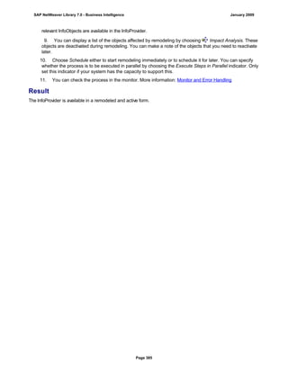 relevant InfoObjects are available in the InfoProvider.
9. You can display a list of the objects affected by remodeling by choosing Impact Analysis. These
objects are deactivated during remodeling. You can make a note of the objects that you need to reactivate
later.
10. Choose Schedule either to start remodeling immediately or to schedule it for later. You can specify
whether the process is to be executed in parallel by choosing the Execute Steps in Parallel indicator. Only
set this indicator if your system has the capacity to support this.
11. You can check the process in the monitor. More information: Monitor and Error Handling
Result
The InfoProvider is available in a remodeled and active form.
SAP NetWeaver Library 7.0 - Business Intelligence January 2009
Page 385
 