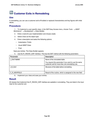Customer Exits in Remodeling
Use
In remodeling, you can use a customer exit to fill added or replaced characteristics and key figures with initial
values.
Procedure
. . .
1. To implement a user-specific class, in the SAP Easy Access menu, choose Tools  ABAP
Workbench  Development  Class Builder.
2. Enter a name for your implementation and choose create.
3. Select Class as the object type.
4. Enter a description and select the following options:
○ Instantiation: Public
○ Usual ABAP Class
○ Final
Save your entries. The Class Builder appears.
5. Use the IF_RSCNV_EXIT interface. This has the EXIT method with the following parameters:
Parameter Description
I_CNVTABNM Name of the remodeled table.
You require this parameter if you want to use the same
customer exit for more than one remodeling rule.
I_R_OLD Structure of the table before remodeling
C_R_NEWFIELD Result of the routine, which is assigned to the new field
6. Implement your class and save your entries.
Result
All classes that implement the IF_RSCNV_EXIT interface are available in remodeling. They are listed in the input
help for the customer exit.
SAP NetWeaver Library 7.0 - Business Intelligence January 2009
Page 386
 