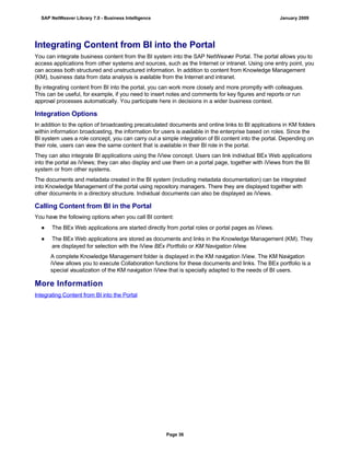 Integrating Content from BI into the Portal
You can integrate business content from the BI system into the SAP NetWeaver Portal. The portal allows you to
access applications from other systems and sources, such as the Internet or intranet. Using one entry point, you
can access both structured and unstructured information. In addition to content from Knowledge Management
(KM), business data from data analysis is available from the Internet and intranet.
By integrating content from BI into the portal, you can work more closely and more promptly with colleagues.
This can be useful, for example, if you need to insert notes and comments for key figures and reports or run
approval processes automatically. You participate here in decisions in a wider business context.
Integration Options
In addition to the option of broadcasting precalculated documents and online links to BI applications in KM folders
within information broadcasting, the information for users is available in the enterprise based on roles. Since the
BI system uses a role concept, you can carry out a simple integration of BI content into the portal. Depending on
their role, users can view the same content that is available in their BI role in the portal.
They can also integrate BI applications using the iView concept. Users can link individual BEx Web applications
into the portal as iViews; they can also display and use them on a portal page, together with iViews from the BI
system or from other systems.
The documents and metadata created in the BI system (including metadata documentation) can be integrated
into Knowledge Management of the portal using repository managers. There they are displayed together with
other documents in a directory structure. Individual documents can also be displayed as iViews.
Calling Content from BI in the Portal
You have the following options when you call BI content:
● The BEx Web applications are started directly from portal roles or portal pages as iViews.
● The BEx Web applications are stored as documents and links in the Knowledge Management (KM). They
are displayed for selection with the iView BEx Portfolio or KM Navigation iView.
A complete Knowledge Management folder is displayed in the KM navigation iView. The KM Navigation
iView allows you to execute Collaboration functions for these documents and links. The BEx portfolio is a
special visualization of the KM navigation iView that is specially adapted to the needs of BI users.
More Information
Integrating Content from BI into the Portal
SAP NetWeaver Library 7.0 - Business Intelligence January 2009
Page 36
 