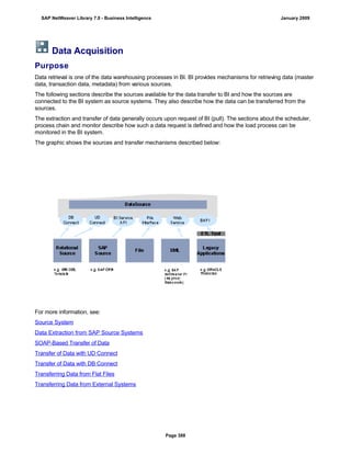 Data Acquisition
Purpose
Data retrieval is one of the data warehousing processes in BI. BI provides mechanisms for retrieving data (master
data, transaction data, metadata) from various sources.
The following sections describe the sources available for the data transfer to BI and how the sources are
connected to the BI system as source systems. They also describe how the data can be transferred from the
sources.
The extraction and transfer of data generally occurs upon request of BI (pull). The sections about the scheduler,
process chain and monitor describe how such a data request is defined and how the load process can be
monitored in the BI system.
The graphic shows the sources and transfer mechanisms described below:
For more information, see:
Source System
Data Extraction from SAP Source Systems
SOAP-Based Transfer of Data
Transfer of Data with UD Connect
Transfer of Data with DB Connect
Transferring Data from Flat Files
Transferring Data from External Systems
SAP NetWeaver Library 7.0 - Business Intelligence January 2009
Page 388
 