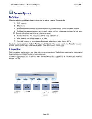 Source System
Definition
All systems that provide BI with data are described as source systems. These can be:
. . .
1. SAP systems
2. BI systems
3. Flat files for which metadata is maintained manually and transferred to BW using a file interface
4. Database management systems which data is loaded into from a database supported by SAP using
DB Connect, without using an external extraction program
5. Relational sources that are connected to BI using UD Connect
6. Web Services that transfer data to BI by push
7. Non-SAP systems for which data and metadata is transferred using staging BAPIs.
You define source systems in the Data Warehousing Workbench in the source system tree. To define a source
system, choose Create in the context menu for the folder in the source system type.
Integration
DataSources are used to extract and stage data from source systems. The DataSources divide the data provided
by a source system into self-contained business areas.
The following graphic provides an overview of the data transfer sources supported by BI and shows the interfaces
that you can use:
SAP NetWeaver Library 7.0 - Business Intelligence January 2009
Page 389
 