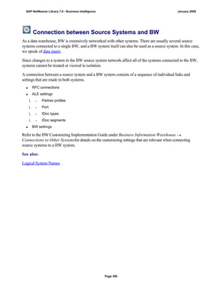 Connection between Source Systems and BW
As a data warehouse, BW is extensively networked with other systems. There are usually several source
systems connected to a single BW, and a BW system itself can also be used as a source system. In this case,
we speak of data marts.
Since changes to a system in the BW source system network affect all of the systems connected to the BW,
systems cannot be treated or viewed in isolation.
A connection between a source system and a BW system consists of a sequence of individual links and
settings that are made in both systems.
 RFC connections
 ALE settings
1.  Partner profiles
1.  Port
1.  IDoc types
1.  IDoc segments
 BW settings
Refer to the BW Customizing Implementation Guide under Business Information Warehouse 
Connections to Other Systemsfor details on the customizing settings that are relevant when connecting
source systems to a BW system.
See also:
Logical System Names
SAP NetWeaver Library 7.0 - Business Intelligence January 2009
Page 390
 