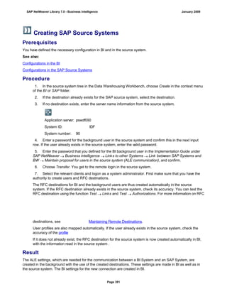 Creating SAP Source Systems
Prerequisites
You have defined the necessary configuration in BI and in the source system.
See also:
Configurations in the BI
Configurations in the SAP Source Systems
Procedure
1. In the source system tree in the Data Warehousing Workbench, choose Create in the context menu
of the BI or SAP folder.
2. If the destination already exists for the SAP source system, select the destination.
3. If no destination exists, enter the server name information from the source system.
Application server: pswdf090
System ID: IDF
System number: 90
4. Enter a password for the background user in the source system and confirm this in the next input
row. If the user already exists in the source system, enter the valid password.
5. Enter the password that you defined for the BI background user in the Implementation Guide under
SAP NetWeaver  Business Intelligence  Links to other Systems  Link between SAP Systems and
BW  Maintain proposal for users in the source system (ALE communication), and confirm.
6. Choose Transfer. You get to the remote login in the source system.
7. Select the relevant clients and logon as a system administrator. First make sure that you have the
authority to create users and RFC destinations.
The RFC destinations for BI and the background users are thus created automatically in the source
system. If the RFC destination already exists in the source system, check its accuracy. You can test the
RFC destination using the function Test  Links and Test  Authorizations. For more information on RFC
destinations, see Maintaining Remote Destinations.
User profiles are also mapped automatically. If the user already exists in the source system, check the
accuracy of the profile
If it does not already exist, the RFC destination for the source system is now created automatically in BI,
with the information read in the source system .
Result
The ALE settings, which are needed for the communication between a BI System and an SAP System, are
created in the background with the use of the created destinations. These settings are made in BI as well as in
the source system. The BI settings for the new connection are created in BI.
SAP NetWeaver Library 7.0 - Business Intelligence January 2009
Page 391
 