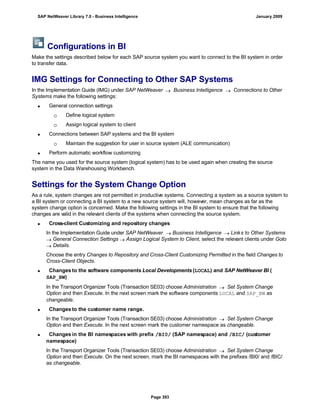 Configurations in BI
Make the settings described below for each SAP source system you want to connect to the BI system in order
to transfer data.
IMG Settings for Connecting to Other SAP Systems
In the Implementation Guide (IMG) under SAP NetWeaver  Business Intelligence  Connections to Other
Systems make the following settings:
 General connection settings
 Define logical system
 Assign logical system to client
 Connections between SAP systems and the BI system
 Maintain the suggestion for user in source system (ALE communication)
 Perform automatic workflow customizing
The name you used for the source system (logical system) has to be used again when creating the source
system in the Data Warehousing Workbench.
Settings for the System Change Option
As a rule, system changes are not permitted in productive systems. Connecting a system as a source system to
a BI system or connecting a BI system to a new source system will, however, mean changes as far as the
system change option is concerned. Make the following settings in the BI system to ensure that the following
changes are valid in the relevant clients of the systems when connecting the source system.
 Cross-client Customizing and repository changes
In the Implementation Guide under SAP NetWeaver  Business Intelligence  Links to Other Systems
 General Connection Settings  Assign Logical System to Client, select the relevant clients under Goto
 Details.
Choose the entry Changes to Repository and Cross-Client Customizing Permitted in the field Changes to
Cross-Client Objects.
 Changes to the software components Local Developments (LOCAL) and SAP NetWeaver BI (
SAP_BW)
In the Transport Organizer Tools (Transaction SE03) choose Administration  Set System Change
Option and then Execute. In the next screen mark the software components LOCAL and SAP_BW as
changeable.
 Changes to the customer name range.
In the Transport Organizer Tools (Transaction SE03) choose Administration  Set System Change
Option and then Execute. In the next screen mark the customer namespace as changeable.
 Changes in the BI namespaces with prefix /BI0/ (SAP namespace) and /BIC/ (customer
namespace)
In the Transport Organizer Tools (Transaction SE03) choose Administration  Set System Change
Option and then Execute. On the next screen, mark the BI namespaces with the prefixes /BI0/ and /BIC/
as changeable.
SAP NetWeaver Library 7.0 - Business Intelligence January 2009
Page 393
 