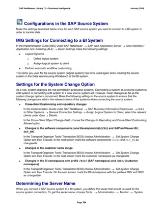 Configurations in the SAP Source System
Make the settings described below once for each SAP source system you want to connect to a BI system in
order to transfer data.
IMG Settings for Connecting to a BI System
In the Implementation Guide (IMG) under SAP NetWeaver  SAP Web Application Server  IDoc-Interface /
Application Link Enabling (ALE)  Basic Settings make the following settings:
 Logical Systems
 Define logical system
 Assign logical system to client
 Perform automatic workflow customizing
The name you used for the source system (logical system) has to be used again when creating the source
system in the Data Warehousing Workbench of the BI system.
Settings for the System Change Option
As a rule, system changes are not permitted in productive systems. Connecting a system as a source system to
a BI system or connecting a BI system to a new source system will, however, mean changes as far as the
system change option is concerned. Make the following settings in the source system to ensure that the
following changes are valid in the relevant clients of the systems when connecting the source system.
 Cross-client Customizing and repository changes
In the Implementation Guide under SAP NetWeaver  SAP Business Information Warehouse  Links
to Other Systems  General Connection Settings  Assign Logical System to Client, select the relevant
clients under Goto  Details.
In the Cross-Client Object Changes field, choose the Changes to Repository and Cross-Client Customizing
Allowed option.
 Changes to the software components Local Developments (LOCAL) and SAP NetWeaver BI (
SAP_BW)
In the Transport Organizer Tools (Transaction SE03) choose Administration  Set System Change
Option and then Execute. In the next screen mark the software components LOCAL and SAP_BW as
changeable.
 Changes to the customer name range.
In the Transport Organizer Tools (Transaction SE03) choose Administration  Set System Change
Option and then Execute. In the next screen mark the customer namespace as changeable.
 Changes in the BI namespaces with prefix /BI0/ (SAP namespace) and /BIC/ (customer
namespace)
In the Transport Organizer Tools (Transaction SE03) choose Administration  Set System Change
Option and then Execute. On the next screen, mark the BI namespaces with the prefixes /BI0/ and /BIC/
as changeable.
Determining the Server Name
When you connect a SAP source system to a BI system, you define the server that should be used for the
source system connection. To get the server name, choose Tools  Administration  Monitor  System
SAP NetWeaver Library 7.0 - Business Intelligence January 2009
Page 394
 