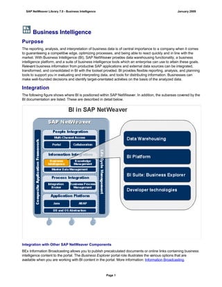 Business Intelligence
Purpose
The reporting, analysis, and interpretation of business data is of central importance to a company when it comes
to guaranteeing a competitive edge, optimizing processes, and being able to react quickly and in line with the
market. With Business Intelligence (BI), SAP NetWeaver provides data warehousing functionality, a business
intelligence platform, and a suite of business intelligence tools which an enterprise can use to attain these goals.
Relevant business information from productive SAP applications and external data sources can be integrated,
transformed, and consolidated in BI with the toolset provided. BI provides flexible reporting, analysis, and planning
tools to support you in evaluating and interpreting data, and tools for distributing information. Businesses can
make well-founded decisions and identify target-orientated activities on the basis of the analyzed data.
Integration
The following figure shows where BI is positioned within SAP NetWeaver. In addition, the subareas covered by the
BI documentation are listed. These are described in detail below.
Integration with Other SAP NetWeaver Components
BEx Information Broadcasting allows you to publish precalculated documents or online links containing business
intelligence content to the portal. The Business Explorer portal role illustrates the various options that are
available when you are working with BI content in the portal. More information: Information Broadcasting.
SAP NetWeaver Library 7.0 - Business Intelligence January 2009
Page 1
 