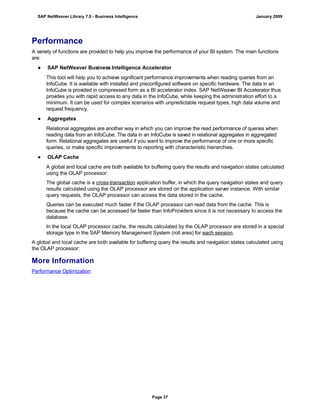 Performance
A variety of functions are provided to help you improve the performance of your BI system. The main functions
are:
● SAP NetWeaver Business Intelligence Accelerator
This tool will help you to achieve significant performance improvements when reading queries from an
InfoCube. It is available with installed and preconfigured software on specific hardware. The data in an
InfoCube is provided in compressed form as a BI accelerator index. SAP NetWeaver BI Accelerator thus
provides you with rapid access to any data in the InfoCube, while keeping the administration effort to a
minimum. It can be used for complex scenarios with unpredictable request types, high data volume and
request frequency.
● Aggregates
Relational aggregates are another way in which you can improve the read performance of queries when
reading data from an InfoCube. The data in an InfoCube is saved in relational aggregates in aggregated
form. Relational aggregates are useful if you want to improve the performance of one or more specific
queries, or make specific improvements to reporting with characteristic hierarchies.
● OLAP Cache
A global and local cache are both available for buffering query the results and navigation states calculated
using the OLAP processor:
The global cache is a cross-transaction application buffer, in which the query navigation states and query
results calculated using the OLAP processor are stored on the application server instance. With similar
query requests, the OLAP processor can access the data stored in the cache.
Queries can be executed much faster if the OLAP processor can read data from the cache. This is
because the cache can be accessed far faster than InfoProviders since it is not necessary to access the
database.
In the local OLAP processor cache, the results calculated by the OLAP processor are stored in a special
storage type in the SAP Memory Management System (roll area) for each session.
A global and local cache are both available for buffering query the results and navigation states calculated using
the OLAP processor:
More Information
Performance Optimization
SAP NetWeaver Library 7.0 - Business Intelligence January 2009
Page 37
 
