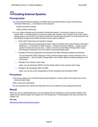 Creating External Systems
Prerequisites
. . .
You have made the following settings in the BW Customizing Implementation Guide under Business
Information Warehouse  Connections to other Systems.
General connection settings
Verify workflow Customizing
As a rule, system changes are not permitted in productive systems. Connecting a system as a source
system to BI, or connecting BI to a new source system will, however, mean changes as far as the system
change option is concerned. For the clients concerned in the BI system therefore, you have made sure that
the following changes are permitted during the source system connection.
1. Cross-client Customizing and repository changes
In the BW Customizing Implementation Guide, select the relevant client under Business Information
Warehouse  Connections to Other Systems  General Connection Settings  Assign Logical
System to Client, then choose Goto  Detail. In the Cross-Client Object Changes field, choose
the Changes to Repository and Cross-Client Customizing Allowed option.
1. Changes to the local developments and Business Information Warehouse software components
You use transaction SE03 (Organizer Tools) to set the change options. Choose Organizer Tools 
Administration  Set Up System Change Option, then Execute. Make the following settings on the
next screen.
1. Changes to the customer name range.
Again, you use transaction SE03 to set the change option for the customer name range.
1. Changes to BI namespaces /BIC/ and /BI0/
Again, you can set up the changeability of the BI namespace with transaction SE03.
Procedure
. . .
In the source system tree in the Data Warehousing Workbench, choose Create in the context menu of the
External System folder.
Enter a name and a description.
For your extraction tool, maintain the destination that is to be referred to when loading data from BI.
Result
When you use the created destinations, the ALE settings that are necessary for communication between a BI
system and an external system are created in BI in the background. The BI settings for the new connection are
created in BI.
See also:
Maintaining InfoSources (External System)
SAP NetWeaver Library 7.0 - Business Intelligence January 2009
Page 397
 