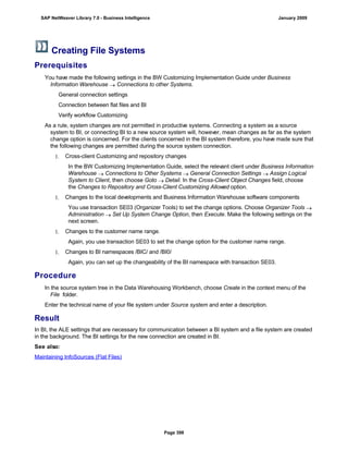 Creating File Systems
Prerequisites
. . .
You have made the following settings in the BW Customizing Implementation Guide under Business
Information Warehouse  Connections to other Systems.
General connection settings
Connection between flat files and BI
Verify workflow Customizing
As a rule, system changes are not permitted in productive systems. Connecting a system as a source
system to BI, or connecting BI to a new source system will, however, mean changes as far as the system
change option is concerned. For the clients concerned in the BI system therefore, you have made sure that
the following changes are permitted during the source system connection.
1. Cross-client Customizing and repository changes
In the BW Customizing Implementation Guide, select the relevant client under Business Information
Warehouse  Connections to Other Systems  General Connection Settings  Assign Logical
System to Client, then choose Goto  Detail. In the Cross-Client Object Changes field, choose
the Changes to Repository and Cross-Client Customizing Allowed option.
1. Changes to the local developments and Business Information Warehouse software components
You use transaction SE03 (Organizer Tools) to set the change options. Choose Organizer Tools 
Administration  Set Up System Change Option, then Execute. Make the following settings on the
next screen.
1. Changes to the customer name range.
Again, you use transaction SE03 to set the change option for the customer name range.
1. Changes to BI namespaces /BIC/ and /BI0/
Again, you can set up the changeability of the BI namespace with transaction SE03.
Procedure
. . .
In the source system tree in the Data Warehousing Workbench, choose Create in the context menu of the
File folder.
Enter the technical name of your file system under Source system and enter a description.
Result
In BI, the ALE settings that are necessary for communication between a BI system and a file system are created
in the background. The BI settings for the new connection are created in BI.
See also:
Maintaining InfoSources (Flat Files)
SAP NetWeaver Library 7.0 - Business Intelligence January 2009
Page 398
 