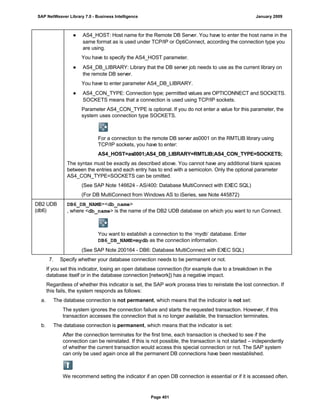 ● AS4_HOST: Host name for the Remote DB Server. You have to enter the host name in the
same format as is used under TCP/IP or OptiConnect, according the connection type you
are using.
You have to specify the AS4_HOST parameter.
● AS4_DB_LIBRARY: Library that the DB server job needs to use as the current library on
the remote DB server.
You have to enter parameter AS4_DB_LIBRARY.
● AS4_CON_TYPE: Connection type; permitted values are OPTICONNECT and SOCKETS.
SOCKETS means that a connection is used using TCP/IP sockets.
Parameter AS4_CON_TYPE is optional. If you do not enter a value for this parameter, the
system uses connection type SOCKETS.
For a connection to the remote DB server as0001 on the RMTLIB library using
TCP/IP sockets, you have to enter:
AS4_HOST=as0001;AS4_DB_LIBRARY=RMTLIB;AS4_CON_TYPE=SOCKETS;
The syntax must be exactly as described above. You cannot have any additional blank spaces
between the entries and each entry has to end with a semicolon. Only the optional parameter
AS4_CON_TYPE=SOCKETS can be omitted.
(See SAP Note 146624 - AS/400: Database MultiConnect with EXEC SQL)
(For DB MultiConnect from Windows AS to iSeries, see Note 445872)
DB2 UDB
(db6)
DB6_DB_NAME=<db_name>
, where <db_name> is the name of the DB2 UDB database on which you want to run Connect.
You want to establish a connection to the ‘mydb’ database. Enter
DB6_DB_NAME=mydb as the connection information.
(See SAP Note 200164 - DB6: Database MultiConnect with EXEC SQL)
7. Specify whether your database connection needs to be permanent or not.
If you set this indicator, losing an open database connection (for example due to a breakdown in the
database itself or in the database connection [network]) has a negative impact.
Regardless of whether this indicator is set, the SAP work process tries to reinstate the lost connection. If
this fails, the system responds as follows:
a. The database connection is not permanent, which means that the indicator is not set:
The system ignores the connection failure and starts the requested transaction. However, if this
transaction accesses the connection that is no longer available, the transaction terminates.
b. The database connection is permanent, which means that the indicator is set:
After the connection terminates for the first time, each transaction is checked to see if the
connection can be reinstated. If this is not possible, the transaction is not started – independently
of whether the current transaction would access this special connection or not. The SAP system
can only be used again once all the permanent DB connections have been reestablished.
We recommend setting the indicator if an open DB connection is essential or if it is accessed often.
SAP NetWeaver Library 7.0 - Business Intelligence January 2009
Page 401
 