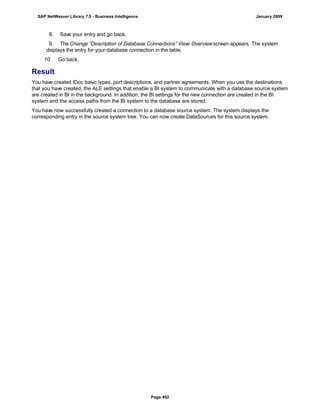 8. Save your entry and go back.
9. The Change “Description of Database Connections” View: Overviewscreen appears. The system
displays the entry for your database connection in the table.
10. Go back.
Result
You have created IDoc basic types, port descriptions, and partner agreements. When you use the destinations
that you have created, the ALE settings that enable a BI system to communicate with a database source system
are created in BI in the background. In addition, the BI settings for the new connection are created in the BI
system and the access paths from the BI system to the database are stored.
You have now successfully created a connection to a database source system. The system displays the
corresponding entry in the source system tree. You can now create DataSources for this source system.
SAP NetWeaver Library 7.0 - Business Intelligence January 2009
Page 402
 