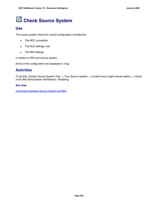 Check Source System
Use
The source system check for correct configuration includes the
 The RFC connection
 The ALE settings, and
 The BW settings
in relation to BW and source system.
Errors in the configuration are displayed in a log.
Activities
To do this, choose Source System Tree  Your Source System  Context menu (right mouse button)  Check
in the BW Administrator Workbench - Modeling.
See also:
Connection between Source System and BW
SAP NetWeaver Library 7.0 - Business Intelligence January 2009
Page 404
 