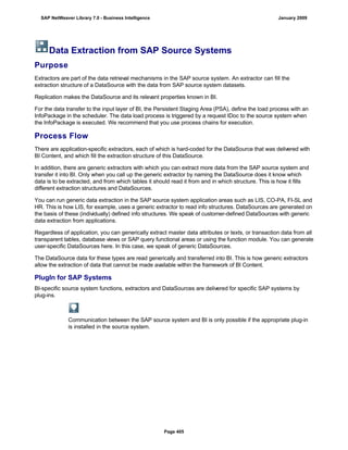 Data Extraction from SAP Source Systems
Purpose
Extractors are part of the data retrieval mechanisms in the SAP source system. An extractor can fill the
extraction structure of a DataSource with the data from SAP source system datasets.
Replication makes the DataSource and its relevant properties known in BI.
For the data transfer to the input layer of BI, the Persistent Staging Area (PSA), define the load process with an
InfoPackage in the scheduler. The data load process is triggered by a request IDoc to the source system when
the InfoPackage is executed. We recommend that you use process chains for execution.
Process Flow
There are application-specific extractors, each of which is hard-coded for the DataSource that was delivered with
BI Content, and which fill the extraction structure of this DataSource.
In addition, there are generic extractors with which you can extract more data from the SAP source system and
transfer it into BI. Only when you call up the generic extractor by naming the DataSource does it know which
data is to be extracted, and from which tables it should read it from and in which structure. This is how it fills
different extraction structures and DataSources.
You can run generic data extraction in the SAP source system application areas such as LIS, CO-PA, FI-SL and
HR. This is how LIS, for example, uses a generic extractor to read info structures. DataSources are generated on
the basis of these (individually) defined info structures. We speak of customer-defined DataSources with generic
data extraction from applications.
Regardless of application, you can generically extract master data attributes or texts, or transaction data from all
transparent tables, database views or SAP query functional areas or using the function module. You can generate
user-specific DataSources here. In this case, we speak of generic DataSources.
The DataSource data for these types are read generically and transferred into BI. This is how generic extractors
allow the extraction of data that cannot be made available within the framework of BI Content.
PlugIn for SAP Systems
BI-specific source system functions, extractors and DataSources are delivered for specific SAP systems by
plug-ins.
Communication between the SAP source system and BI is only possible if the appropriate plug-in
is installed in the source system.
SAP NetWeaver Library 7.0 - Business Intelligence January 2009
Page 405
 
