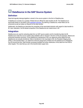 DataSource in the SAP Source System
Definition
Data that logically belongs together is stored in the source system in the form of DataSources.
A DataSource consists of a quantity of fields that are offered for data transfer into BI. The DataSource is
technically based on the fields of the extraction structure. By defining a DataSource, these fields can be
enhanced as well as hidden (or filtered) for the data transfer.
Additionally, the DataSource describes the properties of the associated extractor with regard to data transfer to
BI. Upon replication, the BI-relevant properties of the DataSource are made known in BI.
Integration
DataSources are used for extracting data from an SAP source system and for transferring data into BI.
DataSources make the source system data available to BI on request in the form of the (if necessary, filtered and
enhanced) extraction structure. In the DataSource maintenance in BI, you determine which fields from the
DataSource are actually transferred. Data is transferred in the input layer of BI, the Persistent Staging Area
(PSA). In the transformation, you determine what the assignment of fields from the DataSource to InfoObjects
from BI should look like. Data transfer processes facilitate the further distribution of the data from the PSA to
other targets. The rules that you set in the transformation apply here.
SAP NetWeaver Library 7.0 - Business Intelligence January 2009
Page 406
 
