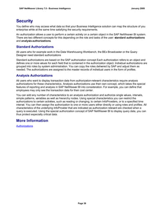 Security
You define who may access what data so that your Business Intelligence solution can map the structure of you
enterprise while at the same time satisfying the security requirements.
An authorization allows a user to perform a certain activity on a certain object in the SAP NetWeaver BI system.
There are two different concepts for this depending on the role and tasks of the user: standard authorizations
and analysis authorizations.
Standard Authorizations
All users who for example work in the Data Warehousing Workbench, the BEx Broadcaster or the Query
Designer need standard authorizations
Standard authorizations are based on the SAP authorization concept Each authorization refers to an object and
defines one or more values for each field that is contained in the authorization object. Individual authorizations are
grouped into roles by system administration. You can copy the roles delivered by SAP and adjust them as
needed. The authorizations are assigned to the master records of individual users in the form of profiles.
Analysis Authorizations
All users who want to display transaction data from authorization-relevant characteristics require analysis
authorizations for these characteristics. Analysis authorizations use their own concept, which takes the special
features of reporting and analysis in SAP NetWeaver BI into consideration. For example, you can define that
employees may only see the transaction data for their cost center.
You can add any number of characteristics to an analysis authorization and authorize single values, intervals,
simple patterns, variables as well as hierarchy nodes. Using special characteristics you can restrict the
authorizations to certain activities, such as reading or changing, to certain InfoProviders, or to a specified time
interval. You can then assign the authorization to one or more users either directly or using roles and profiles. All
characteristics of the underlying InfoProvider that are indicated as authorization relevant are checked when a
query is executed. Using the special authorization concept of SAP NetWeaver BI to display query data, you can
thus protect especially critical data.
More Information
Authorizations
SAP NetWeaver Library 7.0 - Business Intelligence January 2009
Page 38
 